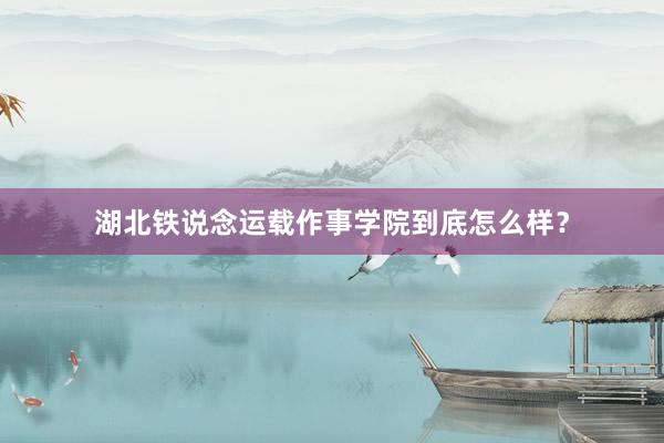 湖北铁说念运载作事学院到底怎么样？