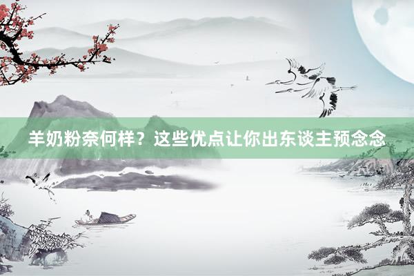 羊奶粉奈何样？这些优点让你出东谈主预念念