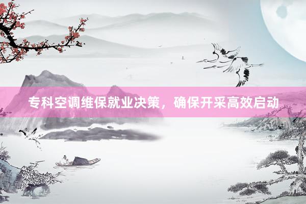 专科空调维保就业决策，确保开采高效启动