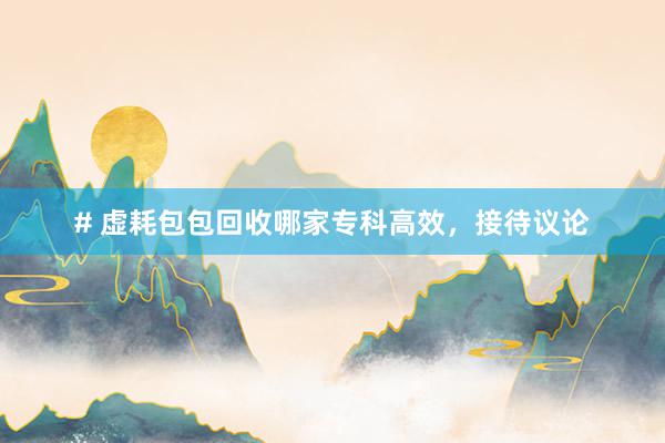 # 虚耗包包回收哪家专科高效，接待议论
